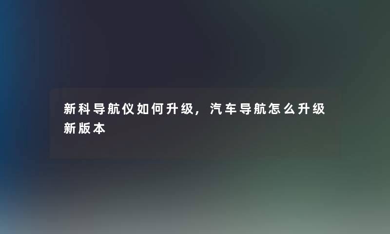 新科导航仪如何升级,汽车导航怎么升级新版本 新科导航仪如何升级,汽车导航怎么升级新版本