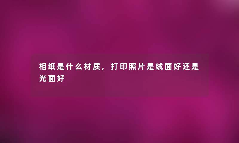 相纸是什么材质,打印照片是绒面好还是光面好 相纸是什么材质,打印照片是绒面好还是光面好