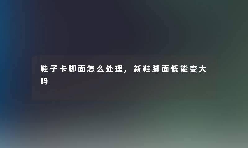 鞋子卡脚面怎么处理,新鞋脚面低能变大吗