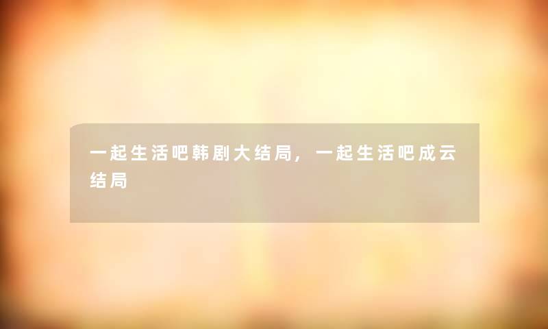一起生活吧韩剧大结局,一起生活吧成云结局 一起生活吧韩剧大结局,一起生活吧成云结局