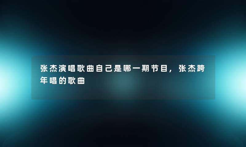 张杰演唱歌曲自己是哪一期节目,张杰跨年唱的歌曲 张杰演唱歌曲自己是哪一期节目,张杰跨年唱的歌曲