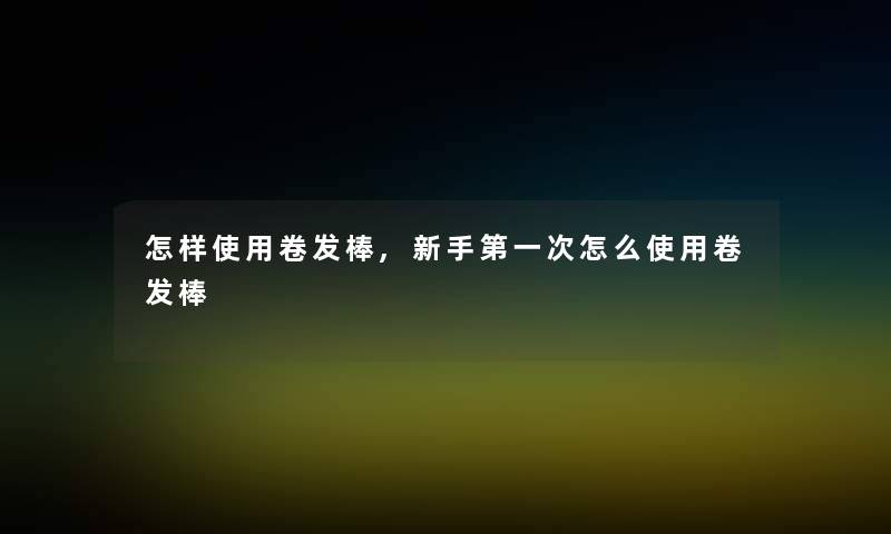 怎样使用卷发棒,新手第一次怎么使用卷发棒 怎样使用卷发棒,新手第一次怎么使用卷发棒