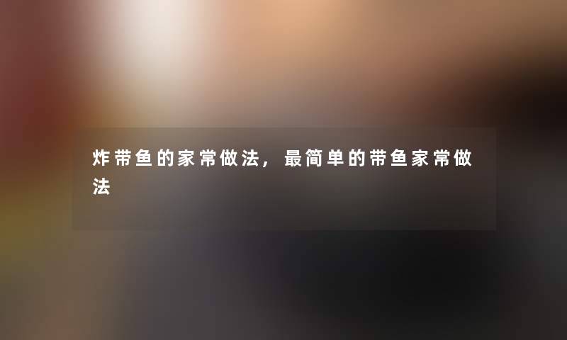 炸带鱼的家常做法,简单的带鱼家常做法 炸带鱼的家常做法,简单的带鱼家常做法