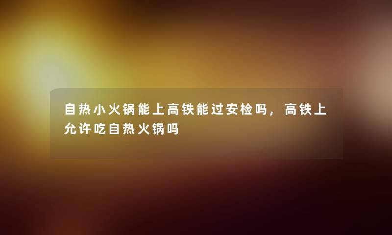 自热小火锅能上高铁能过安检吗,高铁上允许吃自热火锅吗 自热小火锅能上高铁能过安检吗,高铁上允许吃自热火锅吗