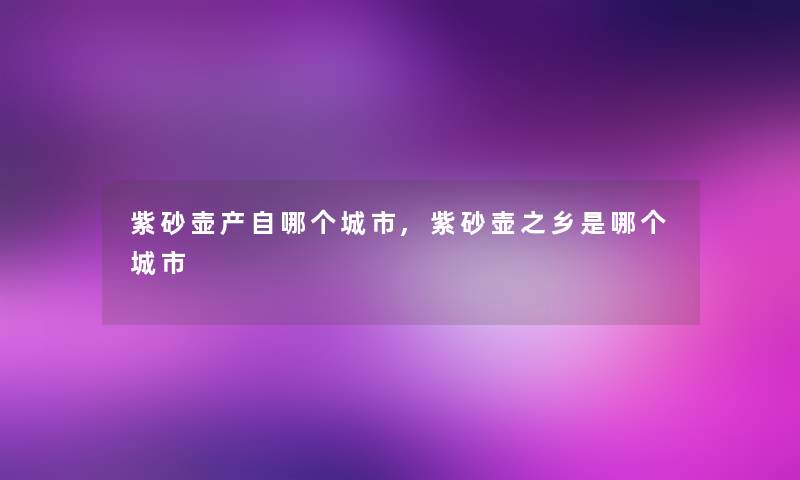 紫砂壶产自哪个城市,紫砂壶之乡是哪个城市