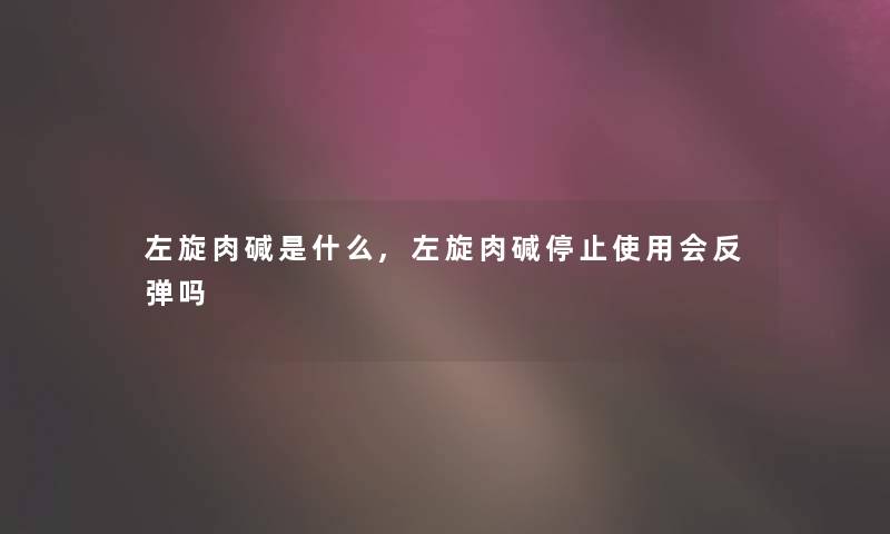左旋肉碱是什么,左旋肉碱停止使用会反弹吗 左旋肉碱是什么,左旋肉碱停止使用会反弹吗