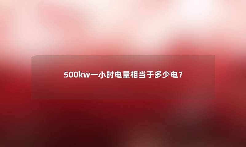 500kw一小时电量相当于多少电? 500kw一小时电量相当于多少电?