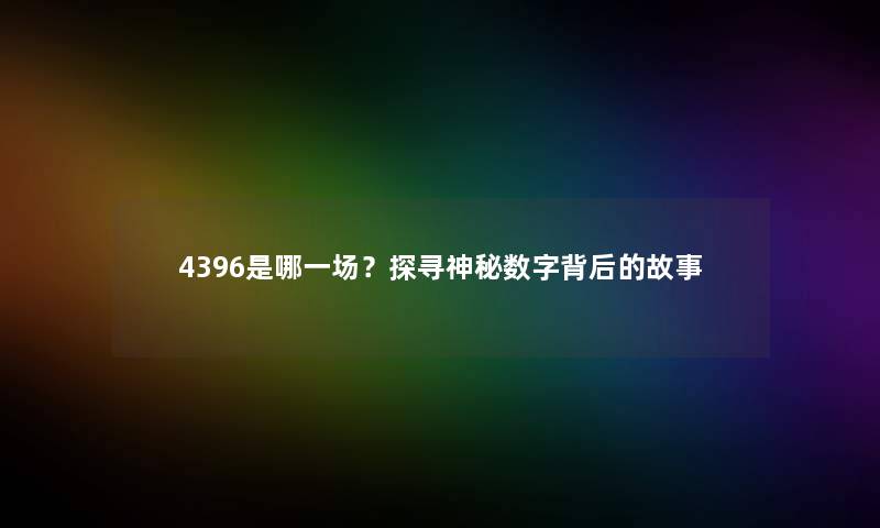 4396是哪一场?探寻神秘数字背后的故事 4396是哪一场?探寻神秘数字背后的故事