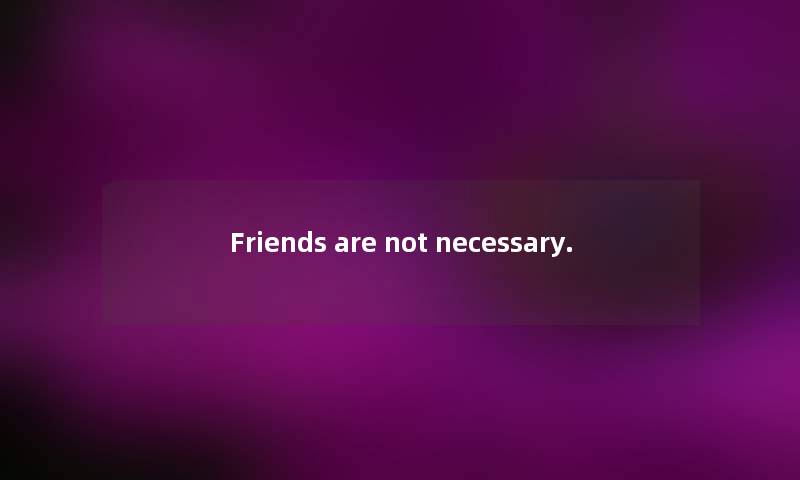 Friends are not necessary. Friends are not necessary.