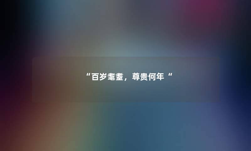 “百岁耄耋,尊贵何年“ “百岁耄耋,尊贵何年“