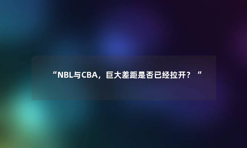 NBL与CBA，巨大差距是否已经拉开？