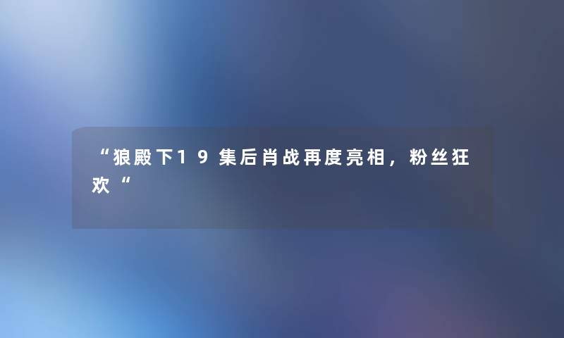 狼殿下19集后肖战再度亮相，粉丝狂欢