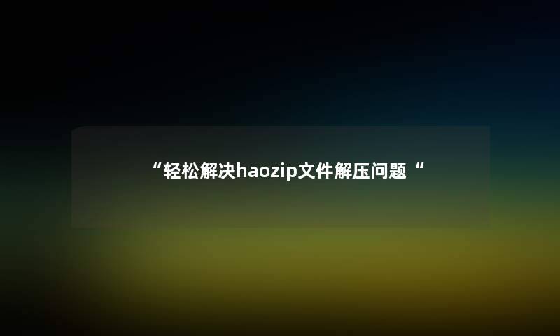 “轻松解决haozip文件解压问题“