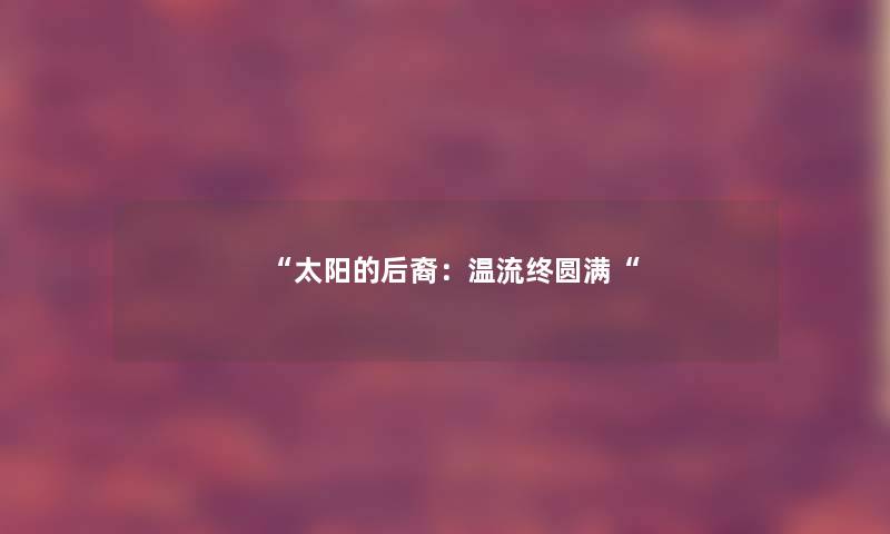 “太阳的后裔:温流终圆满“ “太阳的后裔:温流终圆满“