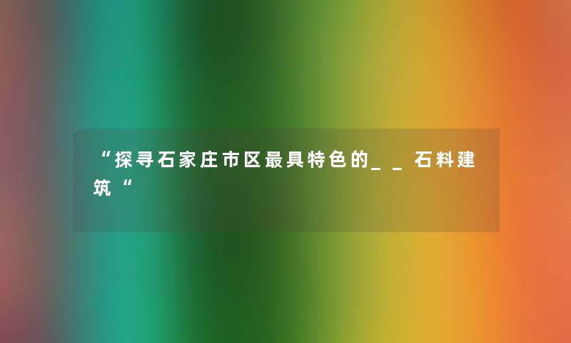 “探寻石家庄市区具特色的__石料建筑“ “探寻石家庄市区具特色的__石料建筑“