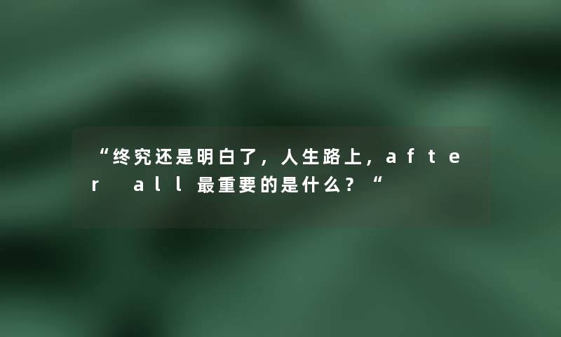 “终究还是明白了,人生路上,after all重要的是什么?“ “终究还是明白了,人生路上,after all重要的是什么?“