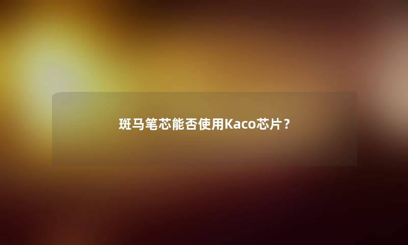 斑马笔芯能否使用Kaco芯片? 斑马笔芯能否使用Kaco芯片?