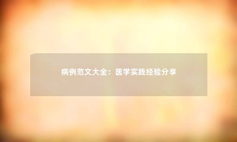 病例范文大全:医学实践经验分享 病例范文大全:医学实践经验分享