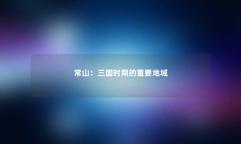 常山:三国时期的重要地域 常山:三国时期的重要地域
