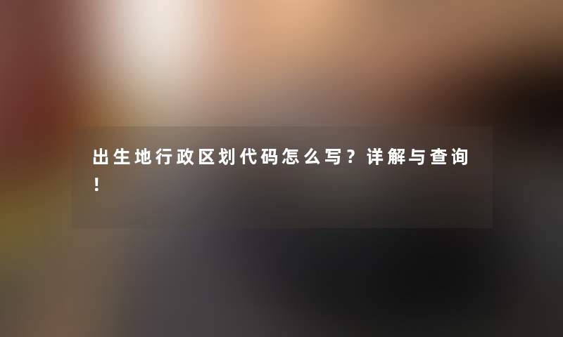 出生地行政区划代码怎么写？详解与查阅！