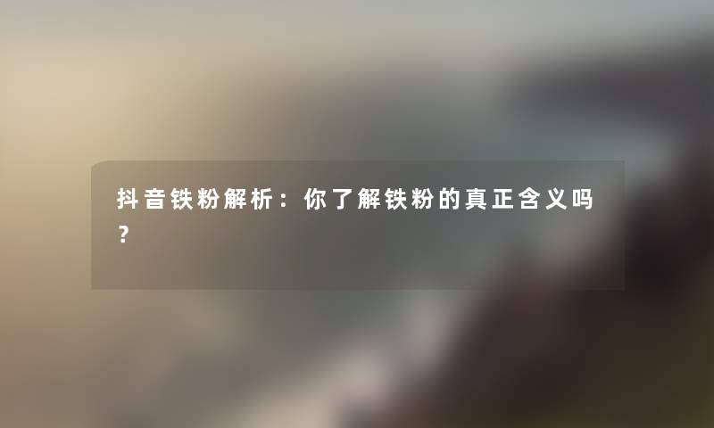 抖音铁粉解析：你了解铁粉的真正含义吗？
