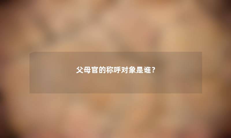 父母官的称呼对象是谁? 父母官的称呼对象是谁?