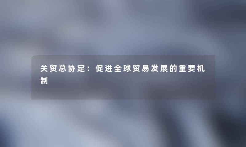 关贸总协定:促进全球贸易发展的重要机制 关贸总协定:促进全球贸易发展的重要机制