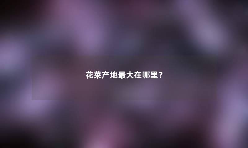 花菜产地大在哪里? 花菜产地大在哪里?