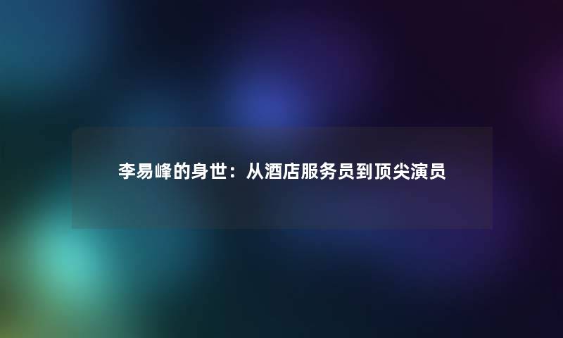 李易峰的身世:从酒店服务员到顶尖演员 李易峰的身世:从酒店服务员到顶尖演员