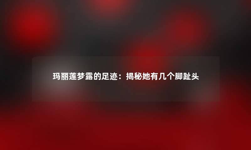 玛丽莲梦露的足迹：揭秘她有几个脚趾头