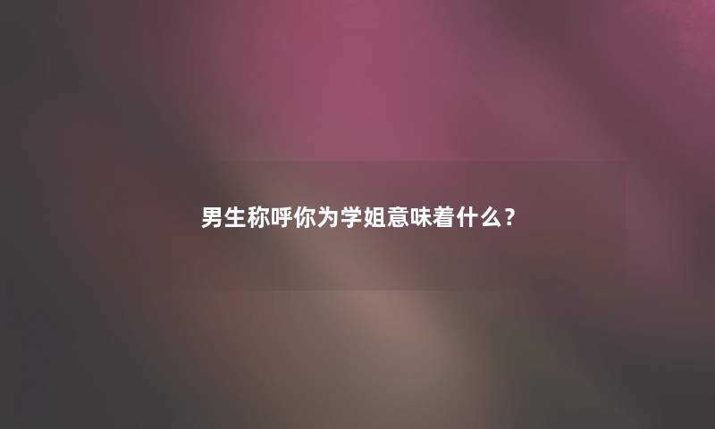 男生称呼你为学姐意味着什么? 男生称呼你为学姐意味着什么?