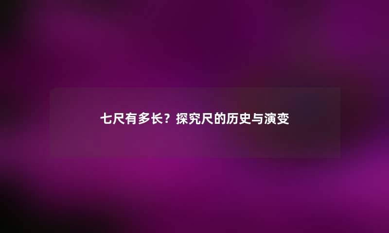 七尺有多长?探究尺的历史与演变 七尺有多长?探究尺的历史与演变