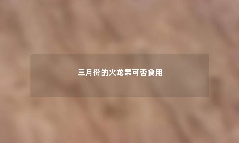 三月份的火龙果可否食用 三月份的火龙果可否食用
