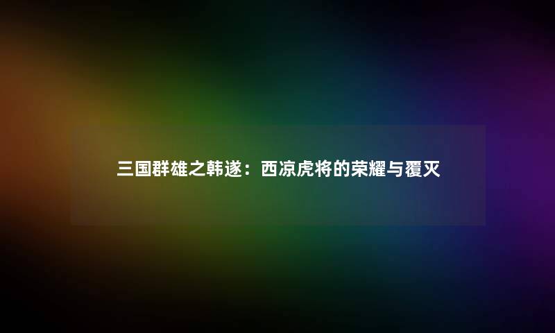 三国群雄之韩遂：西凉虎将的荣耀与覆灭