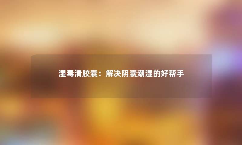 湿毒清胶囊：解决阴囊潮湿的好帮手