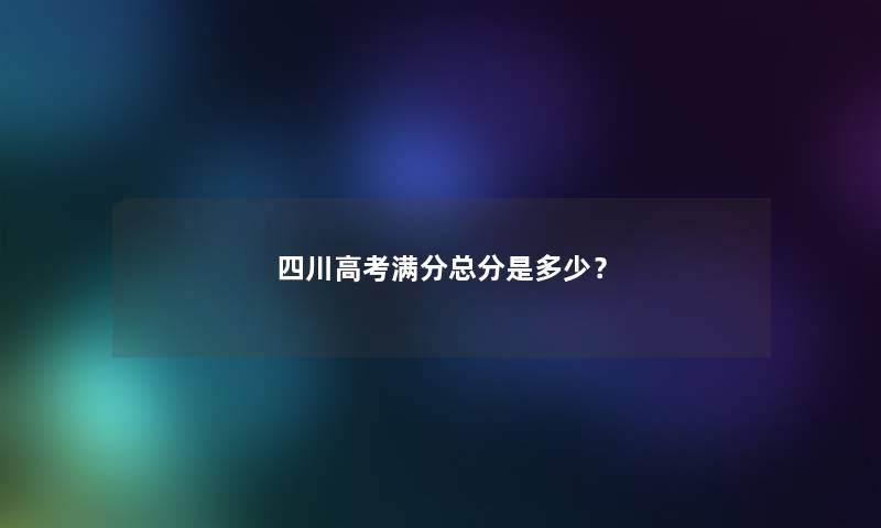 四川高考满分总分是多少? 四川高考满分总分是多少?