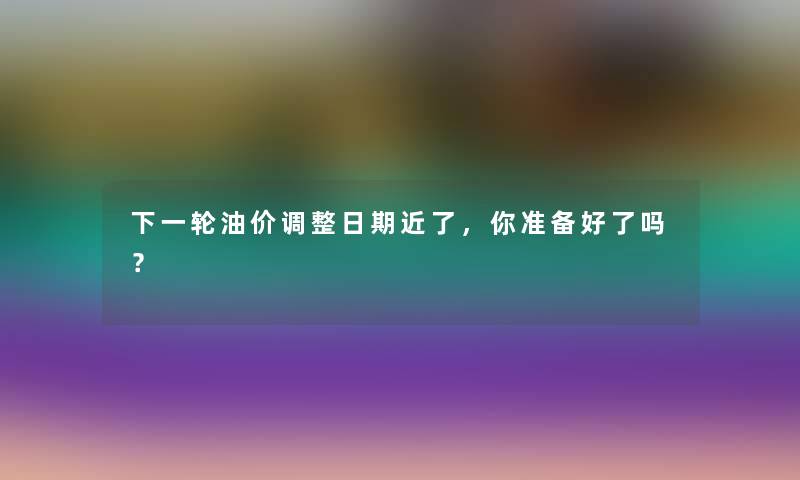 下一轮油价调整日期近了,你准备好了吗? 下一轮油价调整日期近了,你准备好了吗?