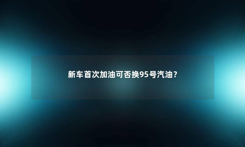 新车首次加油可否换95号汽油? 新车首次加油可否换95号汽油?
