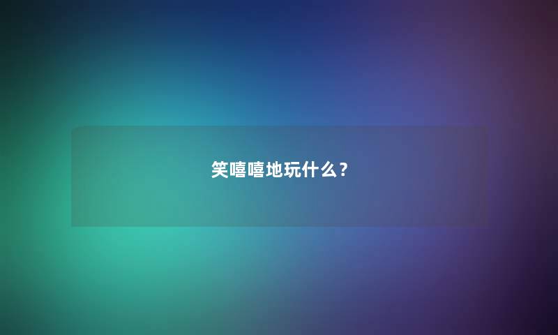 笑嘻嘻地玩什么? 笑嘻嘻地玩什么?