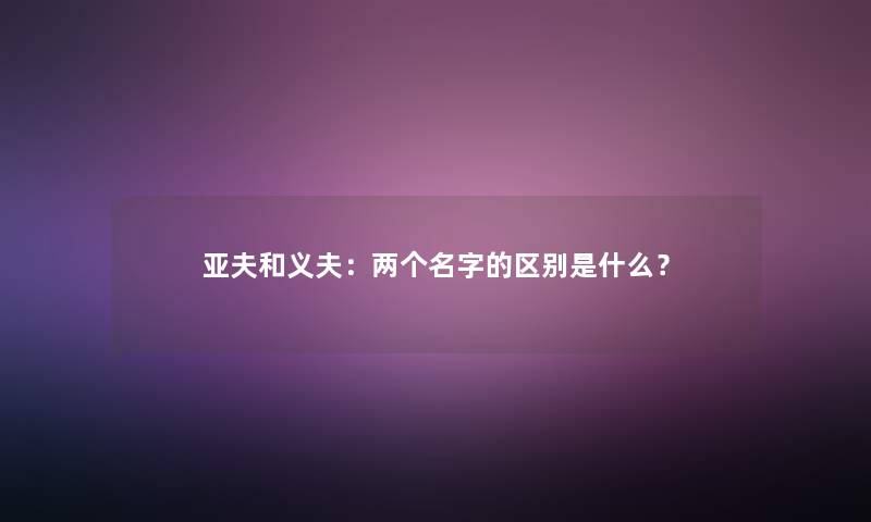 亚夫和义夫:两个名字的区别是什么? 亚夫和义夫:两个名字的区别是什么?