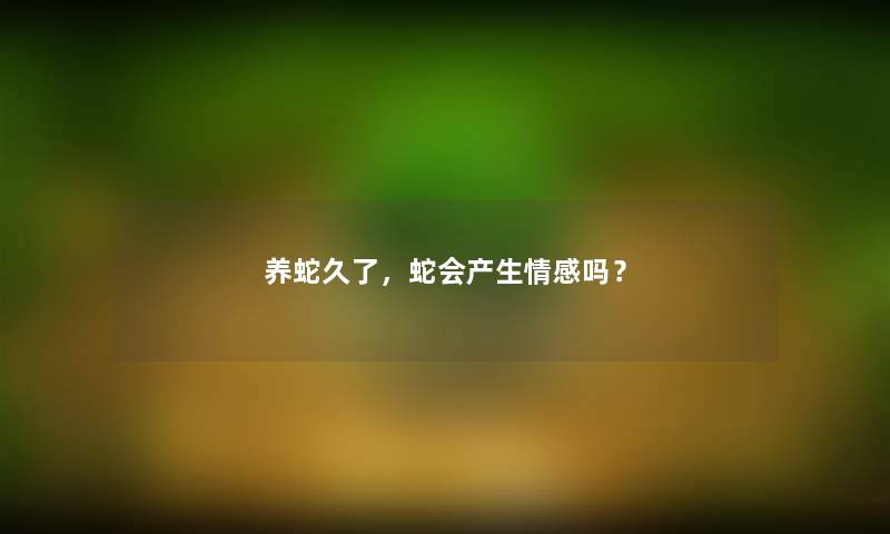 养蛇久了,蛇会产生情感吗? 养蛇久了,蛇会产生情感吗?