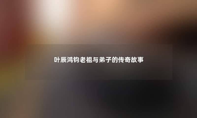 叶辰鸿钧老祖与弟子的传奇故事 叶辰鸿钧老祖与弟子的传奇故事