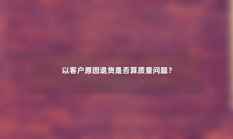 以客户原因退货是否算质量问题? 以客户原因退货是否算质量问题?