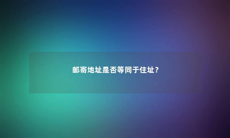 邮寄地址是否等同于住址? 邮寄地址是否等同于住址?