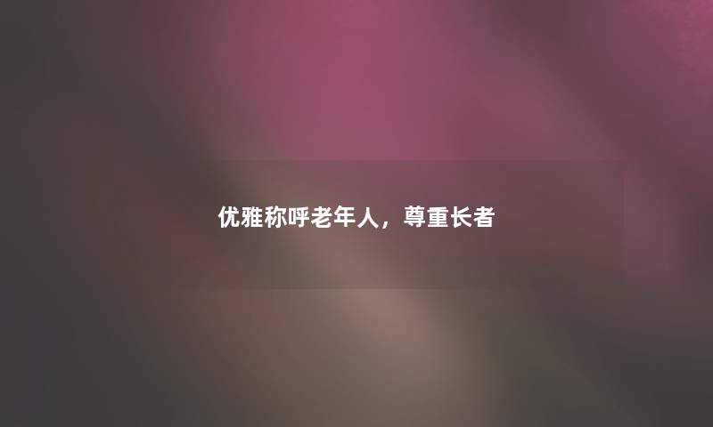 优雅称呼老年人,尊重长者 优雅称呼老年人,尊重长者