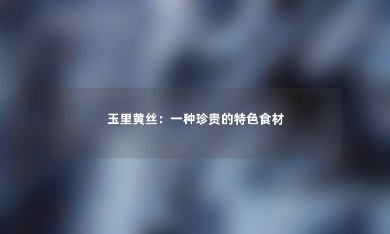 玉里黄丝:一种珍贵的特色食材 玉里黄丝:一种珍贵的特色食材