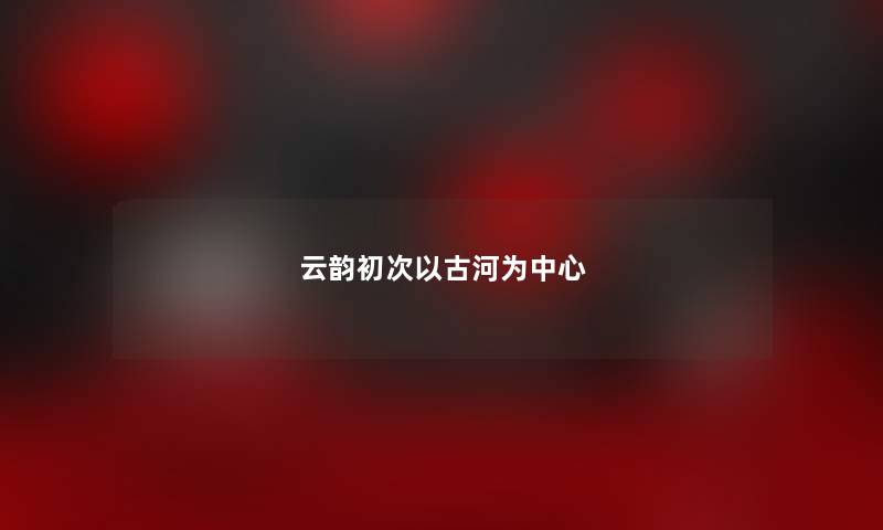 云韵初次以古河为中心 云韵初次以古河为中心
