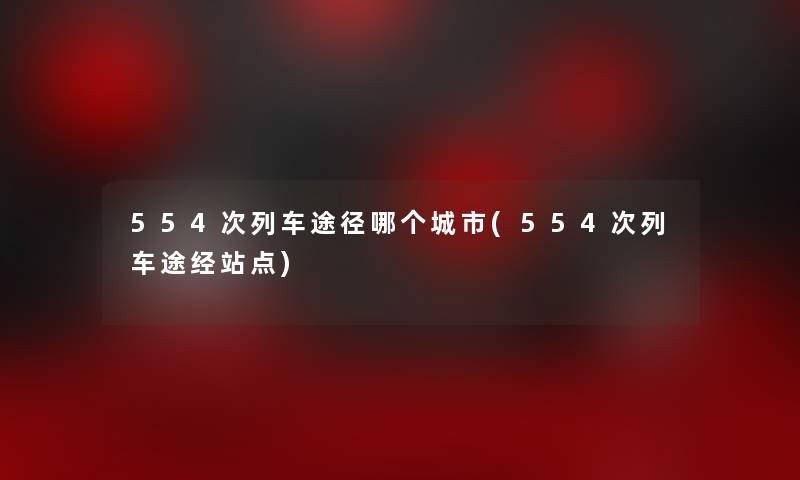 554次列车途径哪个城市(554次列车途经站点) 554次列车途径哪个城市(554次列车途经站点)