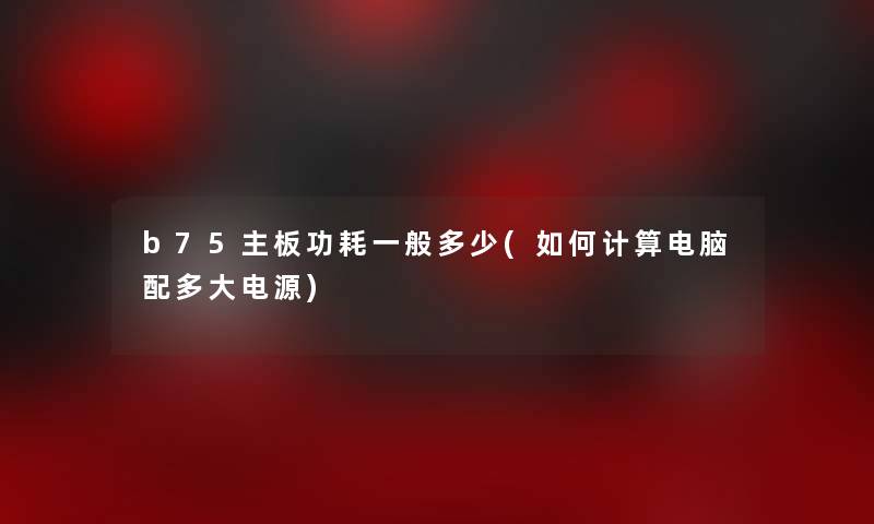 b75主板功耗一般多少(如何计算电脑配多大电源) b75主板功耗一般多少(如何计算电脑配多大电源)