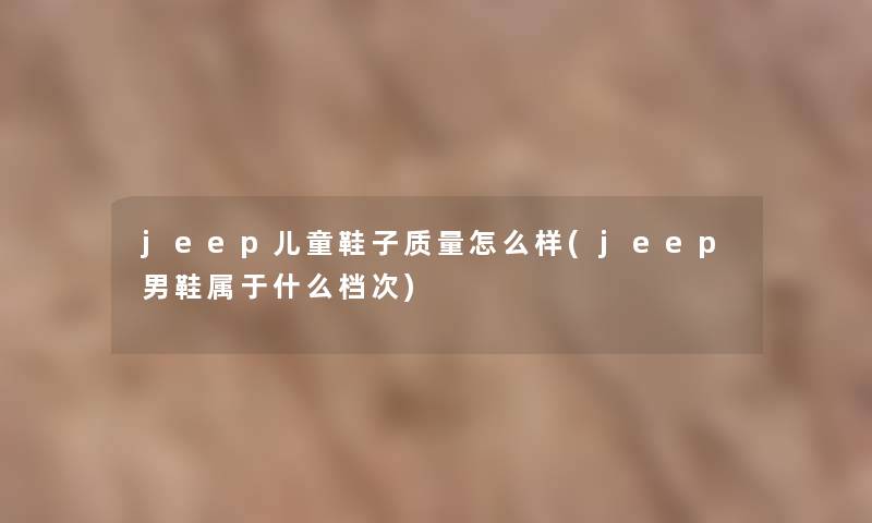jeep儿童鞋子质量怎么样(jeep男鞋属于什么档次) jeep儿童鞋子质量怎么样(jeep男鞋属于什么档次)